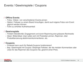Events / Gewinnspiele / Coupons



/ Offline Events
 - Fotos, Videos von verschiedenen Events pinnen
 - Option: Follower zu einem Board hinzufügen, damit auch eigene Fotos vom Event
   gepinnt werden können.
 - Führt zu erhöhter Aufmerksamkeit

/ Gewinnspiele
 - Fördert Interaktivität, Engagement und durch Repinning eine grössere Reichweite
 - Ideen: Bilderrätsel, User sollen sich mit Produkten pinnen, Repinnen, über
   Produktlancierung abstimmen/kommentieren, etc.

/ Coupons
 - Pinterest kann auch für Rabatt-Coupons funktionieren!
 - Bsp. Gewinnspiel mit Coupon: Derjenige Follower, der die meisten Kommentare oder
   Likes für das Repinnen des Coupons hat, gewinnt einen Preis.




                                                                  © 2012 Goldbach Interactive   19
 