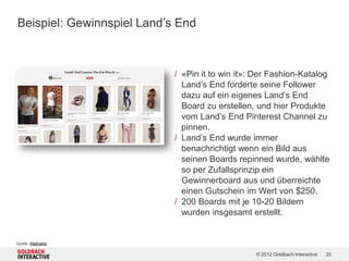 Beispiel: Gewinnspiel Land’s End



                            / «Pin it to win it»: Der Fashion-Katalog
                              Land’s End forderte seine Follower
                              dazu auf ein eigenes Land’s End
                              Board zu erstellen, und hier Produkte
                              vom Land’s End Pinterest Channel zu
                              pinnen.
                            / Land’s End wurde immer
                              benachrichtigt wenn ein Bild aus
                              seinen Boards repinned wurde, wählte
                              so per Zufallsprinzip ein
                              Gewinnerboard aus und überreichte
                              einen Gutschein im Wert von $250.
                            / 200 Boards mit je 10-20 Bildern
                              wurden insgesamt erstellt.


Quelle: Mashable

                                                 © 2012 Goldbach Interactive   20
 