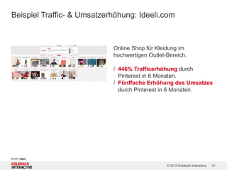 Beispiel Traffic- & Umsatzerhöhung: Ideeli.com



                            Online Shop für Kleidung im
                            hochwertigen Outlet-Bereich.

                            / 446% Trafficerhöhung durch
                              Pinterest in 6 Monaten.
                            / Fünffache Erhöhung des Umsatzes
                              durch Pinterest in 6 Monaten.




Quelle: Ideeli

                                                © 2012 Goldbach Interactive   21
 