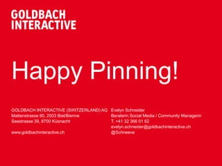 Happy Pinning!
GOLDBACH INTERACTIVE (SWITZERLAND) AG Evelyn Schneider
Mattenstrasse 90, 2503 Biel/Bienne    Beraterin Social Media / Community Managerin
Seestrasse 39, 8700 Küsnacht          T. +41 32 366 01 62
                                      evelyn.schneider@goldbachinteractive.ch
www.goldbachinteractive.ch            @Schneeve
 