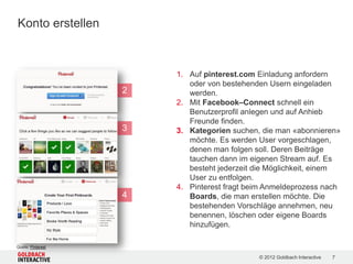 Konto erstellen



                        1. Auf pinterest.com Einladung anfordern
                           oder von bestehenden Usern eingeladen
                    2      werden.
                        2. Mit Facebook–Connect schnell ein
                           Benutzerprofil anlegen und auf Anhieb
                           Freunde finden.
                    3   3. Kategorien suchen, die man «abonnieren»
                           möchte. Es werden User vorgeschlagen,
                           denen man folgen soll. Deren Beiträge
                           tauchen dann im eigenen Stream auf. Es
                           besteht jederzeit die Möglichkeit, einem
                           User zu entfolgen.
                        4. Pinterest fragt beim Anmeldeprozess nach
                    4      Boards, die man erstellen möchte. Die
                           bestehenden Vorschläge annehmen, neu
                           benennen, löschen oder eigene Boards
                           hinzufügen.

Quelle: Pinterest

                                             © 2012 Goldbach Interactive   7
 