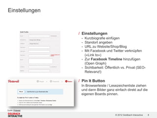 Einstellungen



                    / Einstellungen
                     - Kurzbiografie einfügen
                     - Standort angeben
                     - URL zu Website/Shop/Blog
                     - Mit Facebook und Twitter verknüpfen
                       («Link to»)
                     - Zur Facebook Timeline hinzufügen
                       (Open Graph)
                     - Sichtbarkeit: Öffentlich vs. Privat (SEO-
                       Relevanz!)

                    / Pin It Button
                     In Browserleiste / Lesezeichenliste ziehen
                     und dann Bilder ganz einfach direkt auf die
                     eigenen Boards pinnen.



Quelle: Pinterest

                                           © 2012 Goldbach Interactive   8
 