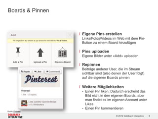 Boards & Pinnen



                    / Eigene Pins erstellen
                     Links/Fotos/Videos im Web mit dem Pin-
                     Button zu einem Board hinzufügen

                    / Pins uploaden
                     Eigene Bilder unter «Add» uploaden

                    / Repinnen
                     Beiträge anderer User, die im Stream
                     sichtbar sind (also denen der User folgt)
                     auf die eigenen Boards pinnen

                    / Weitere Möglichkeiten
                     - Einen Pin liken. Dadurch erscheint das
                       Bild nicht in den eigenen Boards, aber
                       man findet es im eigenen Account unter
                       Likes
                     - Einen Pin kommentieren
Quelle: Pinterest

                                           © 2012 Goldbach Interactive   9
 