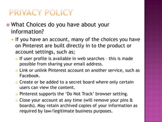  What

Choices do you have about your
information?


If you have an account, many of the choices you have
on Pinterest are built directly in to the product or
account settings, such as;









If user profile is available in web searches – this is made
possible from sharing your email address.
Link or unlink Pinterest account on another service, such as
Facebook.
Create or be added to a secret board where only certain
users can view the content.
Pinterest supports the „Do Not Track‟ browser setting.
Close your account at any time (will remove your pins &
boards). May retain archived copies of your information as
required by law/legitimate business purposes.

 