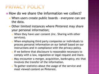  How



do we share the information we collect?

When users create public boards – everyone can see
the data.
Other limited instances where Pinterest may share
your personal information;










When they have user consent (inc. Sharing with other
services).
When employing third party companies or individuals to
process personal information on our behalf based on our
instructions and in compliance with the privacy policy.
If we believe that disclosure is reasonable necessary to
comply with a law, regulation or legal request and more.
May encounter a merger, acquisition, bankruptcy, etc that
involves the transfer of the information.
To gather statistics about the usage of the service and
most viewed content on Pinterest.

 