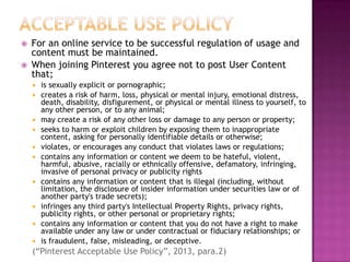 


For an online service to be successful regulation of usage and
content must be maintained.
When joining Pinterest you agree not to post User Content
that;














is sexually explicit or pornographic;
creates a risk of harm, loss, physical or mental injury, emotional distress,
death, disability, disfigurement, or physical or mental illness to yourself, to
any other person, or to any animal;
may create a risk of any other loss or damage to any person or property;
seeks to harm or exploit children by exposing them to inappropriate
content, asking for personally identifiable details or otherwise;
violates, or encourages any conduct that violates laws or regulations;
contains any information or content we deem to be hateful, violent,
harmful, abusive, racially or ethnically offensive, defamatory, infringing,
invasive of personal privacy or publicity rights
contains any information or content that is illegal (including, without
limitation, the disclosure of insider information under securities law or of
another party's trade secrets);
infringes any third party's Intellectual Property Rights, privacy rights,
publicity rights, or other personal or proprietary rights;
contains any information or content that you do not have a right to make
available under any law or under contractual or fiduciary relationships; or
is fraudulent, false, misleading, or deceptive.

(“Pinterest Acceptable Use Policy”, 2013, para.2)

 