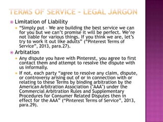 

Limitation of Liability




“Simply put – We are building the best service we can
for you but we can‟t promise it will be perfect. We‟re
not liable for various things. If you think we are, let‟s
try to work it out like adults” (“Pinterest Terms of
Service”, 2013, para.27).

Arbitation
Any dispute you have with Pinterest, you agree to first
contact them and attempt to resolve the dispute with
us informally.
 If not, each party “agree to resolve any claim, dispute,
or controversy arising out of or in connection with or
relating to these Terms by binding arbitration by the
American Arbitration Association ("AAA") under the
Commercial Arbitration Rules and Supplementary
Procedures for Consumer Related Disputes then in
effect for the AAA” (“Pinterest Terms of Service”, 2013,
para.29).


 