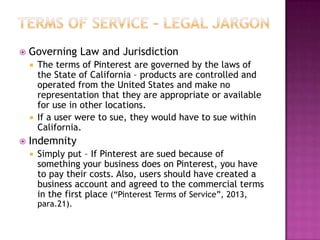 

Governing Law and Jurisdiction
The terms of Pinterest are governed by the laws of
the State of California – products are controlled and
operated from the United States and make no
representation that they are appropriate or available
for use in other locations.
 If a user were to sue, they would have to sue within
California.




Indemnity


Simply put – If Pinterest are sued because of
something your business does on Pinterest, you have
to pay their costs. Also, users should have created a
business account and agreed to the commercial terms
in the first place (“Pinterest Terms of Service”, 2013,
para.21).

 