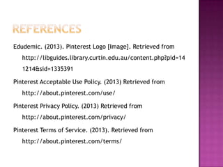 Edudemic. (2013). Pinterest Logo [Image]. Retrieved from
http://libguides.library.curtin.edu.au/content.php?pid=14
1214&sid=1335391
Pinterest Acceptable Use Policy. (2013) Retrieved from
http://about.pinterest.com/use/
Pinterest Privacy Policy. (2013) Retrieved from
http://about.pinterest.com/privacy/

Pinterest Terms of Service. (2013). Retrieved from
http://about.pinterest.com/terms/

 