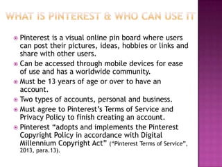 Pinterest is a visual online pin board where users
can post their pictures, ideas, hobbies or links and
share with other users.
 Can be accessed through mobile devices for ease
of use and has a worldwide community.
 Must be 13 years of age or over to have an
account.
 Two types of accounts, personal and business.
 Must agree to Pinterest‟s Terms of Service and
Privacy Policy to finish creating an account.
 Pinterest “adopts and implements the Pinterest
Copyright Policy in accordance with Digital
Millennium Copyright Act” (“Pinterest Terms of Service”,


2013, para.13).

 