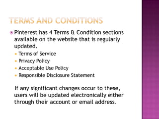 Pinterest

has 4 Terms & Condition sections
available on the website that is regularly
updated.





Terms of Service
Privacy Policy
Acceptable Use Policy
Responsible Disclosure Statement

If any significant changes occur to these,
users will be updated electronically either
through their account or email address.

 
