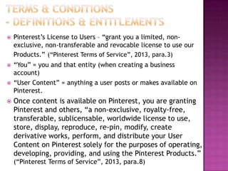 

Pinterest‟s License to Users – “grant you a limited, nonexclusive, non-transferable and revocable license to use our
Products.” (“Pinterest Terms of Service”, 2013, para.3)



“You” = you and that entity (when creating a business
account)
“User Content” = anything a user posts or makes available on
Pinterest.





Once content is available on Pinterest, you are granting
Pinterest and others, “a non-exclusive, royalty-free,
transferable, sublicensable, worldwide license to use,
store, display, reproduce, re-pin, modify, create
derivative works, perform, and distribute your User
Content on Pinterest solely for the purposes of operating,
developing, providing, and using the Pinterest Products.”
(“Pinterest Terms of Service”, 2013, para.8)

 