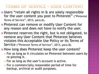  Users

“retain all rights in & are solely responsible
for the user content you post to Pinterest” (“Pinterest
Terms of Service”, 2013, para.6).
 Pinterest can remove or modify User Content for
any reason and does not have to notify the user.
 Pinterest reserves the right, but is not obligated, to
remove any User Content that Pinterest believes
violates this Acceptable Use Policy or its Terms of
Service (“Pinterest Terms of Service”, 2013, para.8).
 How long does Pinterest keep the user content?




For as long as it circulates on Pinterest between users by
re-pinning it.
For as long as the user‟s account is active.
For a commercially reasonable period of time for
backup, archival or audit purposes.

 