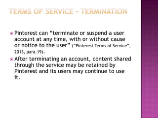  Pinterest

can “terminate or suspend a user
account at any time, with or without cause
or notice to the user” (“Pinterest Terms of Service”,
2013, para.19).
 After terminating an account, content shared
through the service may be retained by
Pinterest and its users may continue to use
it.

 
