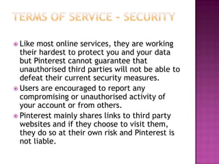  Like

most online services, they are working
their hardest to protect you and your data
but Pinterest cannot guarantee that
unauthorised third parties will not be able to
defeat their current security measures.
 Users are encouraged to report any
compromising or unauthorised activity of
your account or from others.
 Pinterest mainly shares links to third party
websites and if they choose to visit them,
they do so at their own risk and Pinterest is
not liable.

 