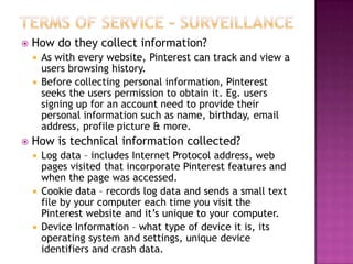 

How do they collect information?
As with every website, Pinterest can track and view a
users browsing history.
 Before collecting personal information, Pinterest
seeks the users permission to obtain it. Eg. users
signing up for an account need to provide their
personal information such as name, birthday, email
address, profile picture & more.




How is technical information collected?
Log data – includes Internet Protocol address, web
pages visited that incorporate Pinterest features and
when the page was accessed.
 Cookie data – records log data and sends a small text
file by your computer each time you visit the
Pinterest website and it‟s unique to your computer.
 Device Information – what type of device it is, its
operating system and settings, unique device
identifiers and crash data.


 
