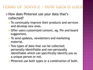  How

does Pinterest use your data that‟s
collected?








To continually improve their products and services
and develop new ones.
Offer users customized content, eg. Pin and board
suggestions.
To send updates, newsletters and marketing
material.
Two types of data that can be collected;
personally identifiable and non-personally
identifiable which can specifically identify you as
a unique person or not.
Pinterest use both types or a combination of both.

 