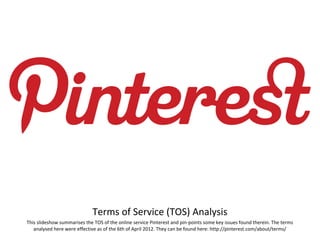 Terms of Service (TOS) Analysis
This slideshow summarises the TOS of the online service Pinterest and pin-points some key issues found therein. The terms
   analysed here were effective as of the 6th of April 2012. They can be found here: http://pinterest.com/about/terms/
 