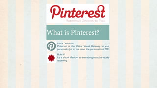 What is Pinterest?
   Lian’s Definition:
   Pinterest is the Online Visual Gateway to your
   personality (or in this case, the personality of 500

   Rule #1
   It’s a Visual Medium, so everything must be visually
   appealing.
 