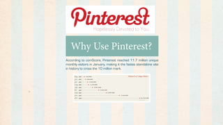 Why Use Pinterest?
According to comScore, Pinterest reached 11.7 million unique
monthly visitors in January, making it the fastes standalone site
in history to cross the 10 million mark.
 