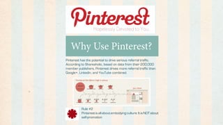 Why Use Pinterest?
Pinterest has the potential to drive serious referral traffic.
According to Shareaholic, based on data from their 200,000
member publishers, Pinterest drives more referral traffic than
Google+, Linkedin, and YouTube combined.




          Rule #2
          Pinterest is all about embodying culture. It is NOT about
          self-promotion
 