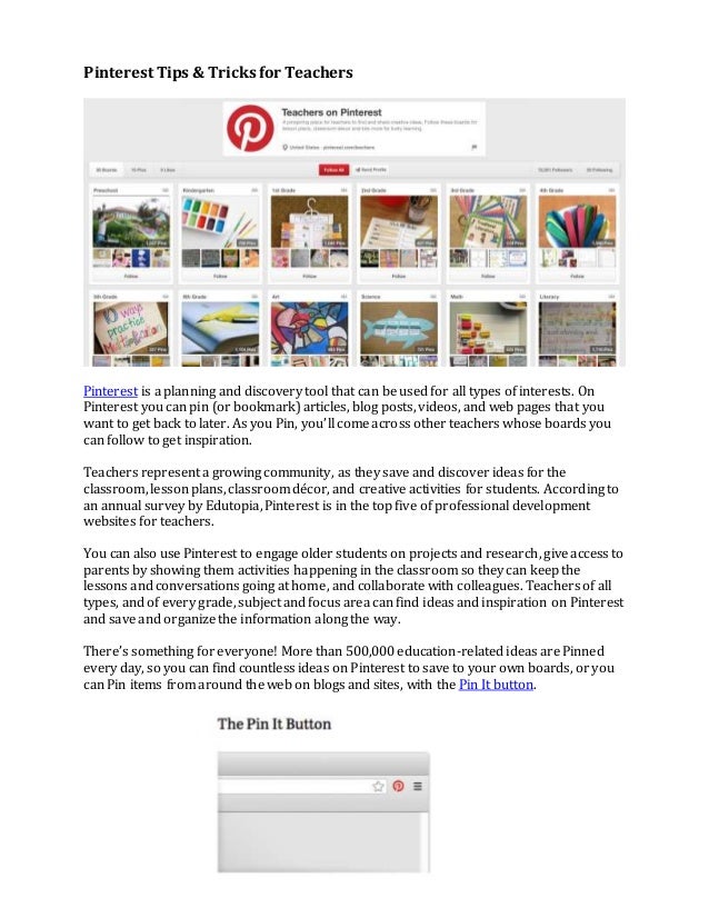 Pinterest Tips & Tricks for Teachers
Pinterest is a planning and discovery tool that can be used for all types of interests. On
Pinterest you can pin (or bookmark) articles, blog posts, videos, and web pages that you
want to get back to later. As you Pin, you’ll come across other teachers whose boards you
can follow to get inspiration.
Teachers represent a growing community, as they save and discover ideas for the
classroom, lesson plans, classroom décor, and creative activities for students. According to
an annual survey by Edutopia, Pinterest is in the top five of professional development
websites for teachers.
You can also use Pinterest to engage older students on projects and research, give access to
parents by showing them activities happening in the classroom so they can keep the
lessons and conversations going at home, and collaborate with colleagues. Teachers of all
types, and of every grade, subject and focus area can find ideas and inspiration on Pinterest
and save and organize the information along the way.
There’s something for everyone! More than 500,000 education-related ideas are Pinned
every day, so you can find countless ideas on Pinterest to save to your own boards, or you
can Pin items from around the web on blogs and sites, with the Pin It button.
 