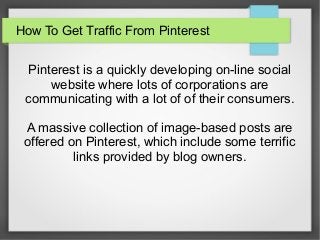 How To Get Traffic From Pinterest
Pinterest is a quickly developing on-line social
website where lots of corporations are
communicating with a lot of of their consumers.
A massive collection of image-based posts are
offered on Pinterest, which include some terrific
links provided by blog owners.
 