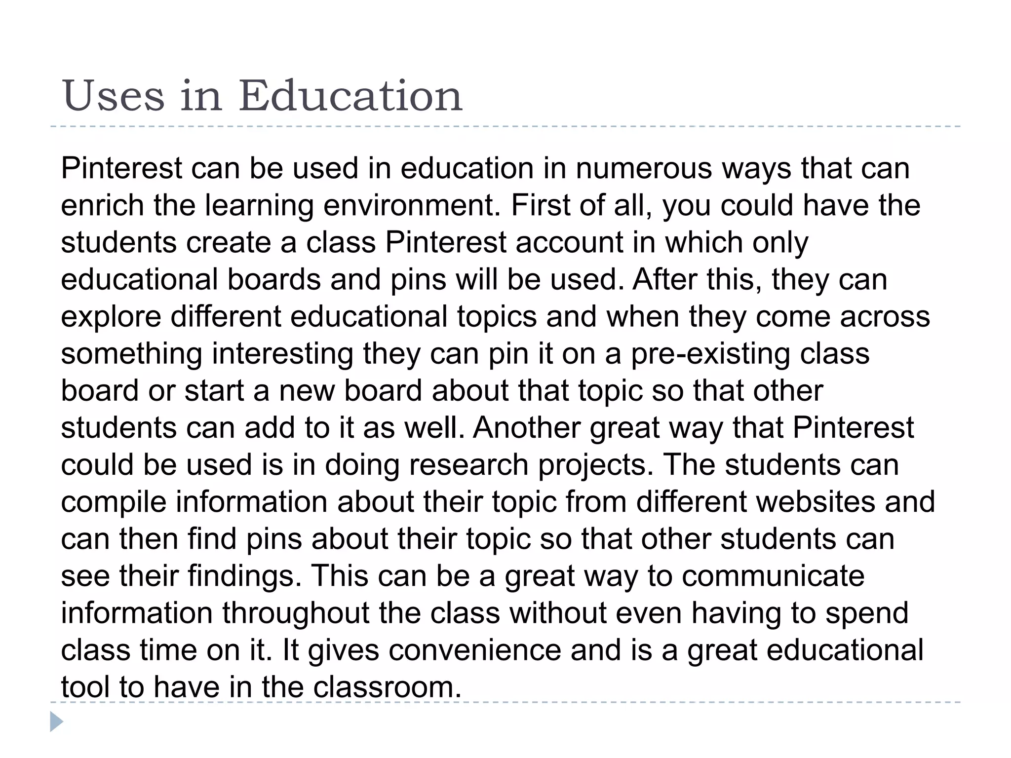 Uses in Education
Pinterest can be used in education in numerous ways that can
enrich the learning environment. First of all, you could have the
students create a class Pinterest account in which only
educational boards and pins will be used. After this, they can
explore different educational topics and when they come across
something interesting they can pin it on a pre-existing class
board or start a new board about that topic so that other
students can add to it as well. Another great way that Pinterest
could be used is in doing research projects. The students can
compile information about their topic from different websites and
can then find pins about their topic so that other students can
see their findings. This can be a great way to communicate
information throughout the class without even having to spend
class time on it. It gives convenience and is a great educational
tool to have in the classroom.

 