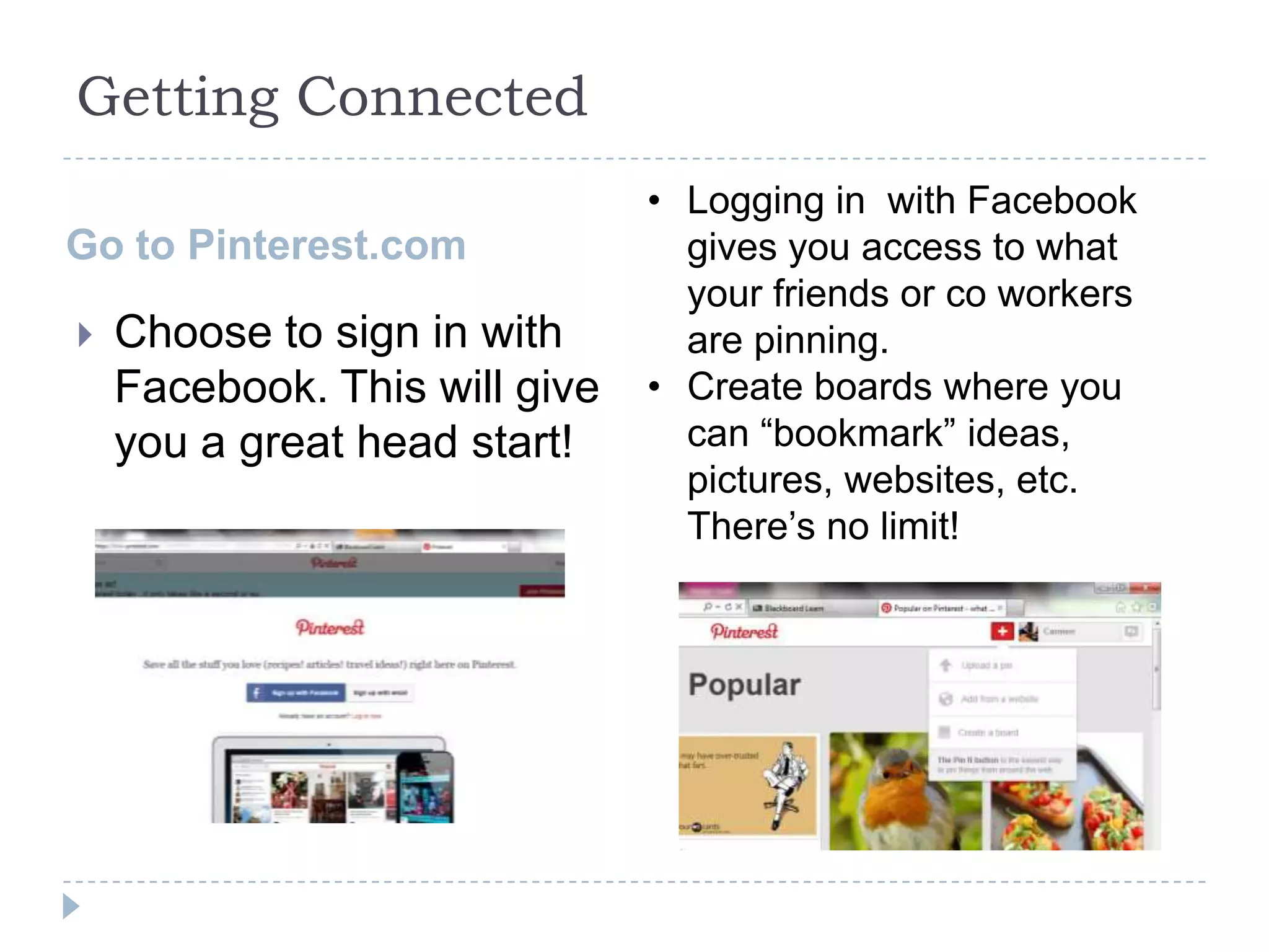 Getting Connected
Go to Pinterest.com


Choose to sign in with
Facebook. This will give
you a great head start!

• Logging in with Facebook
gives you access to what
your friends or co workers
are pinning.
• Create boards where you
can “bookmark” ideas,
pictures, websites, etc.
There’s no limit!

 