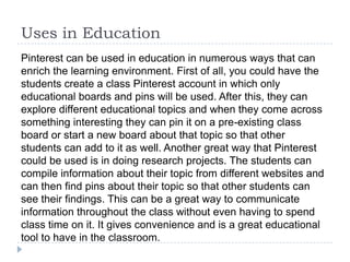 Uses in Education
Pinterest can be used in education in numerous ways that can
enrich the learning environment. First of all, you could have the
students create a class Pinterest account in which only
educational boards and pins will be used. After this, they can
explore different educational topics and when they come across
something interesting they can pin it on a pre-existing class
board or start a new board about that topic so that other
students can add to it as well. Another great way that Pinterest
could be used is in doing research projects. The students can
compile information about their topic from different websites and
can then find pins about their topic so that other students can
see their findings. This can be a great way to communicate
information throughout the class without even having to spend
class time on it. It gives convenience and is a great educational
tool to have in the classroom.

 