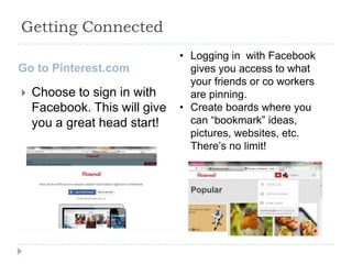 Getting Connected
Go to Pinterest.com


Choose to sign in with
Facebook. This will give
you a great head start!

• Logging in with Facebook
gives you access to what
your friends or co workers
are pinning.
• Create boards where you
can “bookmark” ideas,
pictures, websites, etc.
There’s no limit!

 