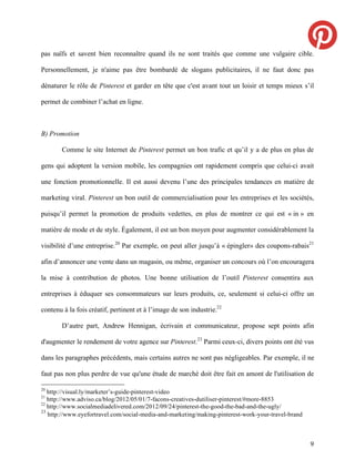 pas naïfs et savent bien reconnaître quand ils ne sont traités que comme une vulgaire cible.

Personnellement, je n'aime pas être bombardé de slogans publicitaires, il ne faut donc pas

dénaturer le rôle de Pinterest et garder en tête que c'est avant tout un loisir et temps mieux s’il

permet de combiner l’achat en ligne.



B) Promotion

       Comme le site Internet de Pinterest permet un bon trafic et qu’il y a de plus en plus de

gens qui adoptent la version mobile, les compagnies ont rapidement compris que celui-ci avait

une fonction promotionnelle. Il est aussi devenu l’une des principales tendances en matière de

marketing viral. Pinterest un bon outil de commercialisation pour les entreprises et les sociétés,

puisqu’il permet la promotion de produits vedettes, en plus de montrer ce qui est « in » en

matière de mode et de style. Également, il est un bon moyen pour augmenter considérablement la

visibilité d’une entreprise.20 Par exemple, on peut aller jusqu’à « épingler» des coupons-rabais21

afin d’annoncer une vente dans un magasin, ou même, organiser un concours où l’on encouragera

la mise à contribution de photos. Une bonne utilisation de l’outil Pinterest consentira aux

entreprises à éduquer ses consommateurs sur leurs produits, ce, seulement si celui-ci offre un

contenu à la fois créatif, pertinent et à l’image de son industrie.22

       D’autre part, Andrew Hennigan, écrivain et communicateur, propose sept points afin

d'augmenter le rendement de votre agence sur Pinterest. 23 Parmi ceux-ci, divers points ont été vus

dans les paragraphes précédents, mais certains autres ne sont pas négligeables. Par exemple, il ne

faut pas non plus perdre de vue qu'une étude de marché doit être fait en amont de l'utilisation de

20
   http://visual.ly/marketer’s-guide-pinterest-video
21
   http://www.adviso.ca/blog/2012/05/01/7-facons-creatives-dutiliser-pinterest/#more-8853
22
   http://www.socialmediadelivered.com/2012/09/24/pinterest-the-good-the-bad-and-the-ugly/
23
   http://www.eyefortravel.com/social-media-and-marketing/making-pinterest-work-your-travel-brand



                                                                                                    9
 