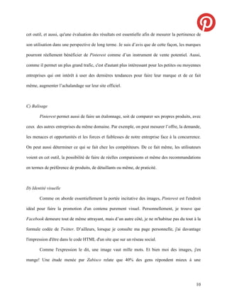 cet outil, et aussi, qu'une évaluation des résultats est essentielle afin de mesurer la pertinence de

son utilisation dans une perspective de long terme. Je suis d’avis que de cette façon, les marques

pourront réellement bénéficier de Pinterest comme d’un instrument de vente potentiel. Aussi,

comme il permet un plus grand trafic, c'est d'autant plus intéressant pour les petites ou moyennes

entreprises qui ont intérêt à user des dernières tendances pour faire leur marque et de ce fait

même, augmenter l’achalandage sur leur site officiel.



C) Balisage

       Pinterest permet aussi de faire un étalonnage, soit de comparer ses propres produits, avec

ceux des autres entreprises du même domaine. Par exemple, on peut mesurer l’offre, la demande,

les menaces et opportunités et les forces et faiblesses de notre entreprise face à la concurrence.

On peut aussi déterminer ce qui se fait chez les compétiteurs. De ce fait même, les utilisateurs

voient en cet outil, la possibilité de faire de réelles comparaisons et même des recommandations

en termes de préférence de produits, de détaillants ou même, de praticité.



D) Identité visuelle

       Comme on aborde essentiellement la portée incitative des images, Pinterest est l'endroit

idéal pour faire la promotion d'un contenu purement visuel. Personnellement, je trouve que

Facebook demeure tout de même attrayant, mais d’un autre côté, je ne m'habitue pas du tout à la

formule codée de Twitter. D’ailleurs, lorsque je consulte ma page personnelle, j'ai davantage

l'impression d'être dans le code HTML d'un site que sur un réseau social.

       Comme l'expression le dit, une image vaut mille mots. Et bien moi des images, j'en

mange! Une étude menée par Zabisco relate que 40% des gens répondent mieux à une




                                                                                                  10
 
