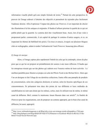 information visuelle plutôt qu'à une simple formule de textes.24 Partant de cette perspective, le

pouvoir de l'image aiderait à l'atteinte des objectifs et permettrait de rejoindre plus facilement

l'audience désirée. Afin d’optimiser l’impact des photos sur Pinterest, il est important de choisir

des illustrations à la fois uniques et originales. Il faudra d’ailleurs prioriser la qualité de ce qui est

publié plutôt que la quantité. Le contenu doit être visuellement beau. Aussi, lors d’une visée à

proprement parler, commerciale, il est capital de partager le contenu d’autres usagers, et ce, en

respectant les thèmes de babillard très précis. Ces trucs et astuces, évoqués sur plusieurs blogues

cités en webographie, aident à rendre l’utilisation de l’outil Pinterest, beaucoup plus efficace.



E) Image de marque

        Alors, si l'image capture plus rapidement l'intérêt de celui qui la contemple, raison de plus

pour que ce qui lui est proposé ait préalablement été soumis à une mure réflexion. Il faudra que

les entreprises misent que sur des photos qui cadrent avec l'essence même de leurs activités. Le

meilleur parallèle pour illustrer ce propos est celui de Whole Foods et de Michael Kors. Alors que

l’un est designer et fait l’éloge de ses dernières collections, l'autre offre une panoplie de produits

de consommation, selon des catégories distinctes et surtout, selon les besoins spécifiques de ses

consommateurs. Ils présentent tous deux des points de vue différents et leurs méthodes de

sensibilisation ne sont sans doute pas les mêmes, certes, mais ils utilisent tout de même, le même

canal de diffusion. Bref, comme le mentionne Anum Hussain dans son article25, la finalité de

Pinterest pour les organisations, sera de proposer un contenu approprié, par le biais d'un canal de

diffusion, lui aussi, approprié.


24
  http://www.webmarketinggroup.co.uk/Blog/why-every-seo-strategy-needs-infographics-1764.aspx
25
  http://blog.hubspot.com/blog/tabid/6307/bid/33732/Pinterest-vs-Facebook-Which-Is-REALLY-the-
Better-Visual-Social-Network.aspx



                                                                                                       11
 