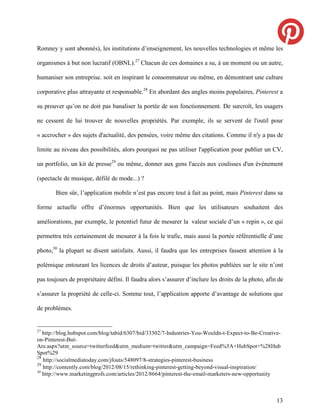 Romney y sont abonnés), les institutions d’enseignement, les nouvelles technologies et même les

organismes à but non lucratif (OBNL).27 Chacun de ces domaines a su, à un moment ou un autre,

humaniser son entreprise. soit en inspirant le consommateur ou même, en démontrant une culture

corporative plus attrayante et responsable.28 En abordant des angles moins populaires, Pinterest a

su prouver qu’on ne doit pas banaliser la portée de son fonctionnement. De surcroît, les usagers

ne cessent de lui trouver de nouvelles propriétés. Par exemple, ils se servent de l'outil pour

« accrocher » des sujets d'actualité, des pensées, voire même des citations. Comme il n'y a pas de

limite au niveau des possibilités, alors pourquoi ne pas utiliser l'application pour publier un CV,

un portfolio, un kit de presse29 ou même, donner aux gens l'accès aux coulisses d'un événement

(spectacle de musique, défilé de mode...) ?

       Bien sûr, l’application mobile n’est pas encore tout à fait au point, mais Pinterest dans sa

forme actuelle offre d’énormes opportunités. Bien que les utilisateurs souhaitent des

améliorations, par exemple, le potentiel futur de mesurer la valeur sociale d’un « repin », ce qui

permettra très certainement de mesurer à la fois le trafic, mais aussi la portée référentielle d’une

photo,30 la plupart se disent satisfaits. Aussi, il faudra que les entreprises fassent attention à la

polémique entourant les licences de droits d’auteur, puisque les photos publiées sur le site n’ont

pas toujours de propriétaire défini. Il faudra alors s’assurer d’inclure les droits de la photo, afin de

s’assurer la propriété de celle-ci. Somme tout, l’application apporte d’avantage de solutions que

de problèmes.


27
   http://blog.hubspot.com/blog/tabid/6307/bid/33302/7-Industries-You-Wouldn-t-Expect-to-Be-Creative-
on-Pinterest-But-
Are.aspx?utm_source=twitterfeed&utm_medium=twitter&utm_campaign=Feed%3A+HubSpot+%28Hub
Spot%29
28
   http://socialmediatoday.com/jfouts/548097/8-strategies-pinterest-business
29
   http://contently.com/blog/2012/08/15/rethinking-pinterest-getting-beyond-visual-inspiration/
30
   http://www.marketingprofs.com/articles/2012/8664/pinterest-the-email-marketers-new-opportunity



                                                                                                     13
 