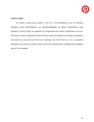 CONCLUSION

       En somme, comme nous sommes à l’ère où il faut absolument suivre les dernières

tendances, autant technologiques, que cinématographiques ou même vestimentaires, toute

entreprise se doit de tenter de capitaliser sur l’engouement qui entoure le phénomène Pinterest.

Elle doit par contre se rappeler qu'il faut avant tout, tenter de construire une relation de confiance.

Les experts ne sont pas encore fixés sur l’espérance de vie de Pinterest et sur sa prospérité

potentielle, mais chose est certaine, mieux vaut monter à bord du train, intelligemment et préparé,

que de l’avoir manqué!




                                                                                                    14
 