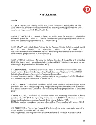 WEBOGRAPHIE

Articles

ANDREW HENNIGAN, « Making Pinterest Work for Your Travel Brand » Article publié le 6 juin
2012. http://www.eyefortravel.com/social-media-and-marketing/making-pinterest-work-your-
travel-brand [Page consultée le 24 octobre 2012.]


AGENCE DAGOBERT, « Pinterest - Enjeux et intérêts pour les marques » Présentation
SlideShare publiée le 13 mars 2012. http://fr.slideshare.net/agencedagobert/pinterest-enjeux-et-
intrts-pour-les-marques [Page consultée le 21 octobre 2012.]


ALEX KNAPP, « New Study Pegs Pinterest As The Number 3 Social Website », Article publié
sur     le     site   Internet      de    magazine    Forbes,    le     9      avril   2012.
http://www.forbes.com/sites/alexknapp/2012/04/09/new-study-pegs-pinterest-as-the-number-3-
social-website/ [Page consultée le 26 octobre 2012.]


ALEX MURRAY, « Pinterest : The good, the bad and the ugly » Article publié le 24 septembre
2012. En ligne : http://www.socialmediadelivered.com/2012/09/24/pinterest-the-good-the-bad-
and-the-ugly/ [Page consultée le 18 octobre 2012]

ALLYSON GALLE, « 7 industries you wouldn’t expect to be creative on Pinterest (but are) »,
Article publié le 26 juin 2012. En ligne : http://blog.hubspot.com/blog/tabid/6307/bid/33302/7-
Industries-You-Wouldn-t-Expect-to-Be-Creative-on-Pinterest-But-
Are.aspx?utm_source=twitterfeed&utm_medium=twitter&utm_campaign=Feed%3A+HubSpot+
%28HubSpot%29 [Page consultée le 10 octobre 2012]


AMANDA SIBLEY, « 19 reasons you should include visual content in your marketing » Article
publié le 6 août 2012. En ligne: http://blog.hubspot.com/blog/tabid/6307/bid/33423/19-Reasons-
You-Should-Include-Visual-Content-in-Your-Marketing-Data.aspx [Page consultée le 23 octobre
2012.]

AMÉLIE RACINE, « Utilisation de Pinterest comme outil marketing en tourisme » Article
publié le 18 juillet 2012. En ligne: http://veilletourisme.ca/2012/07/18/utilisation-de-pinterest-
comme-outil-marketing-en-tourisme/?tagged=&utm_source=bulletin-19-07-
2012&utm_medium=email&utm_campaign=globeveilleur [Page consultée le 23 octobre 2012.]


ANUM HUSSAIN, « Pinterest vs. Facebook: Which is really the better visual social network? »
Article publié le 22 octobre 2012. En ligne:
http://blog.hubspot.com/blog/tabid/6307/bid/33732/Pinterest-vs-Facebook-Which-Is-REALLY-



                                                                                               15
 