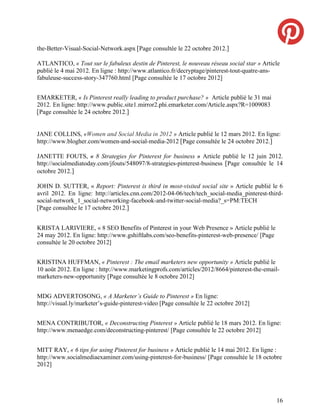 the-Better-Visual-Social-Network.aspx [Page consultée le 22 octobre 2012.]

ATLANTICO, « Tout sur le fabuleux destin de Pinterest, le nouveau réseau social star » Article
publié le 4 mai 2012. En ligne : http://www.atlantico.fr/decryptage/pinterest-tout-quatre-ans-
fabuleuse-success-story-347760.html [Page consultée le 17 octobre 2012]


EMARKETER, « Is Pinterest really leading to product purchase? » Article publié le 31 mai
2012. En ligne: http://www.public.site1.mirror2.phi.emarketer.com/Article.aspx?R=1009083
[Page consultée le 24 octobre 2012.]


JANE COLLINS, «Women and Social Media in 2012 » Article publié le 12 mars 2012. En ligne:
http://www.blogher.com/women-and-social-media-2012 [Page consultée le 24 octobre 2012.]

JANETTE FOUTS, « 8 Strategies for Pinterest for business » Article publié le 12 juin 2012.
http://socialmediatoday.com/jfouts/548097/8-strategies-pinterest-business [Page consultée le 14
octobre 2012.]

JOHN D. SUTTER, « Report: Pinterest is third in most-visited social site » Article publié le 6
avril 2012. En ligne: http://articles.cnn.com/2012-04-06/tech/tech_social-media_pinterest-third-
social-network_1_social-networking-facebook-and-twitter-social-media?_s=PM:TECH
[Page consultée le 17 octobre 2012.]


KRISTA LARIVIERE, « 8 SEO Benefits of Pinterest in your Web Presence » Article publié le
24 may 2012. En ligne: http://www.gshiftlabs.com/seo-benefits-pinterest-web-presence/ [Page
consultée le 20 octobre 2012]


KRISTINA HUFFMAN, « Pinterest : The email marketers new opportunity » Article publié le
10 août 2012. En ligne : http://www.marketingprofs.com/articles/2012/8664/pinterest-the-email-
marketers-new-opportunity [Page consultée le 8 octobre 2012]


MDG ADVERTOSONG, « A Marketer’s Guide to Pinterest » En ligne:
http://visual.ly/marketer’s-guide-pinterest-video [Page consultée le 22 octobre 2012]


MENA CONTRIBUTOR, « Deconstructing Pinterest » Article publié le 18 mars 2012. En ligne:
http://www.menaedge.com/deconstructing-pinterest/ [Page consultée le 22 octobre 2012]


MITT RAY, « 6 tips for using Pinterest for business » Article publié le 14 mai 2012. En ligne :
http://www.socialmediaexaminer.com/using-pinterest-for-business/ [Page consultée le 18 octobre
2012]




                                                                                              16
 
