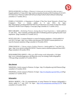 NICOLAS ROLINE, Les Échos, « Pinterest, le réseau qui est en train de se faire un nom »
Enquête publiée le 13 mars 2012. http://archives.lesechos.fr/archives/2012/LesEchos/21143-037-
ECH.htm?texte=Pinterest,%20le%20r%E9seau%20qui%20est%20en%20train%20de [Page
consultée le 17 octobre 2012.]


PAMELA VAUGHAN, « 8 Questions to Evaluate if That New Social Network is Worth Your
Company's       Time     »     Article    publié   le    8     juin    2012.     En    ligne :
http://blog.hubspot.com/blog/tabid/6307/bid/33213/8-Questions-to-Evaluate-if-That-New-Social-
Network-is-Worth-Your-Company-s-Time.aspx [Page consultée le 21 octobre 2012]


REB CARLSON, « Rethinking Pinterest, Getting Beyond Visual Inspiration » Article publié le
15 août 2012. http://contently.com/blog/2012/08/15/rethinking-pinterest-getting-beyond-visual-
inspiration/ [Page consultée le 23 octobre 2012.]

SCOTT GILLUM, « 5 reasons Pinterest is a must for business marketers » Article publié le 6
avril 2012. En ligne : http://www.forbes.com/sites/gyro/2012/06/04/5-reasons-pinterest-is-a-
must-for-business-marketers/ [Page consultée le 24 octobre 2012]


TOMA DANEAU, « 7 façons créative d’utiliser Pinterest » Article publié le 1er mai 2012. En
ligne : http://www.adviso.ca/blog/2012/05/01/7-facons-creatives-dutiliser-pinterest/#more-8853
[Page consultée le 20 octobre 2012]


WEB MARKETING GROUP, « Why every SEO strategy needs infographics » En ligne:
http://www.webmarketinggroup.co.uk/Blog/why-every-seo-strategy-needs-infographics-
1764.aspx [Page consultée le 23 octobre 2012.]



Sites Internet
WIKIPEDIA, Article consacré à Pinterest. En ligne : http://fr.wikipedia.org/wiki/Pinterest [Page
consultée le 16 octobre 2012]
WIKIPEDIA, Article consacré à Pinterest. En ligne : http://fr.wikipedia.org/wiki/Web_2.0 [Page
consultée le 27 octobre 2012]


Infographies

DONNA MORITZ, « The 10 commandements of using Pinterest for business (Infographic) »
Article publié le 7 juin 2012. En ligne : http://www.entrepreneur.com/blog/223759 [Page
consultée le 24 octobre 2012]




                                                                                               17
 
