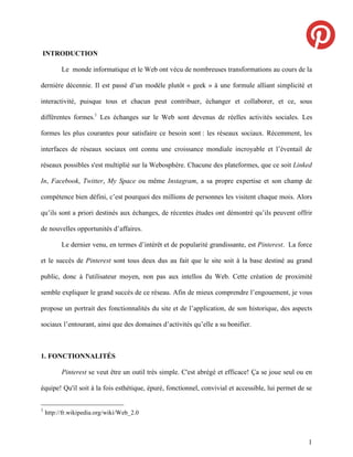 INTRODUCTION

          Le monde informatique et le Web ont vécu de nombreuses transformations au cours de la

dernière décennie. Il est passé d’un modèle plutôt « geek » à une formule alliant simplicité et

interactivité, puisque tous et chacun peut contribuer, échanger et collaborer, et ce, sous

différentes formes.1 Les échanges sur le Web sont devenus de réelles activités sociales. Les

formes les plus courantes pour satisfaire ce besoin sont : les réseaux sociaux. Récemment, les

interfaces de réseaux sociaux ont connu une croissance mondiale incroyable et l’éventail de

réseaux possibles s'est multiplié sur la Webosphère. Chacune des plateformes, que ce soit Linked

In, Facebook, Twitter, My Space ou même Instagram, a sa propre expertise et son champ de

compétence bien défini, c’est pourquoi des millions de personnes les visitent chaque mois. Alors

qu’ils sont a priori destinés aux échanges, de récentes études ont démontré qu’ils peuvent offrir

de nouvelles opportunités d’affaires.

          Le dernier venu, en termes d’intérêt et de popularité grandissante, est Pinterest. La force

et le succès de Pinterest sont tous deux dus au fait que le site soit à la base destiné au grand

public, donc à l'utilisateur moyen, non pas aux intellos du Web. Cette création de proximité

semble expliquer le grand succès de ce réseau. Afin de mieux comprendre l’engouement, je vous

propose un portrait des fonctionnalités du site et de l’application, de son historique, des aspects

sociaux l’entourant, ainsi que des domaines d’activités qu’elle a su bonifier.



1. FONCTIONNALITÉS

          Pinterest se veut être un outil très simple. C'est abrégé et efficace! Ça se joue seul ou en

équipe! Qu'il soit à la fois esthétique, épuré, fonctionnel, convivial et accessible, lui permet de se


1
    http://fr.wikipedia.org/wiki/Web_2.0



                                                                                                    1
 