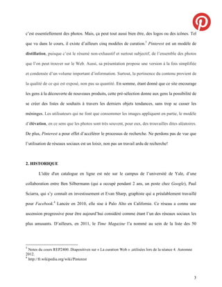 c’est essentiellement des photos. Mais, ça peut tout aussi bien être, des logos ou des icônes. Tel

que vu dans le cours, il existe d’ailleurs cinq modèles de curation.3 Pinterest est un modèle de

distillation, puisque c’est le résumé non-exhaustif et surtout subjectif, de l’ensemble des photos

que l’on peut trouver sur le Web. Aussi, sa présentation propose une version à la fois simplifiée

et condensée d’un volume important d’information. Surtout, la pertinence du contenu provient de

la qualité de ce qui est exposé, non pas sa quantité. En somme, étant donné que ce site encourage

les gens à la découverte de nouveaux produits, cette pré-sélection donne aux gens la possibilité de

se créer des listes de souhaits à travers les derniers objets tendances, sans trop se casser les

méninges. Les utilisateurs qui ne font que consommer les images appliquent en partie, le modèle

d’élévation, en ce sens que les photos sont très souvent, pour eux, des trouvailles dites aléatoires.

De plus, Pinterest a pour effet d’accélérer le processus de recherche. Ne perdons pas de vue que

l’utilisation de réseaux sociaux est un loisir, non pas un travail ardu de recherche!



2. HISTORIQUE

        L'idée d'un catalogue en ligne est née sur le campus de l’université de Yale, d’une

collaboration entre Ben Silbermann (qui a occupé pendant 2 ans, un poste chez Google), Paul

Sciarra, qui s’y connaît en investissement et Evan Sharp, graphiste qui a préalablement travaillé

pour Facebook.4 Lancée en 2010, elle sise à Palo Alto en Californie. Ce réseau a connu une

ascension progressive pour être aujourd’hui considéré comme étant l’un des réseaux sociaux les

plus amusants. D’ailleurs, en 2011, le Time Magazine l’a nommé au sein de la liste des 50




3
  Notes du cours REP2400. Diapositives sur « La curation Web » ,utilisées lors de la séance 4. Automne
2012.
4
  http://fr.wikipedia.org/wiki/Pinterest



                                                                                                         3
 