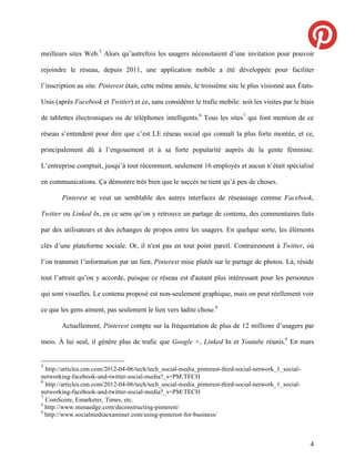 meilleurs sites Web.5 Alors qu’autrefois les usagers nécessitaient d’une invitation pour pouvoir

rejoindre le réseau, depuis 2011, une application mobile a été développée pour faciliter

l’inscription au site. Pinterest était, cette même année, le troisième site le plus visionné aux États-

Unis (après Facebook et Twitter) et ce, sans considérer le trafic mobile: soit les visites par le biais

de tablettes électroniques ou de téléphones intelligents.6 Tous les sites7 qui font mention de ce

réseau s’entendent pour dire que c’est LE réseau social qui connaît la plus forte montée, et ce,

principalement dû à l’engouement et à sa forte popularité auprès de la gente féminine.

L’entreprise comptait, jusqu’à tout récemment, seulement 16 employés et aucun n’était spécialisé

en communications. Ça démontre très bien que le succès ne tient qu’à peu de choses.

        Pinterest se veut un semblable des autres interfaces de réseautage comme Facebook,

Twitter ou Linked In, en ce sens qu’on y retrouve un partage de contenu, des commentaires faits

par des utilisateurs et des échanges de propos entre les usagers. En quelque sorte, les éléments

clés d’une plateforme sociale. Or, il n'est pas en tout point pareil. Contrairement à Twitter, où

l’on transmet l’information par un lien, Pinterest mise plutôt sur le partage de photos. Là, réside

tout l’attrait qu’on y accorde, puisque ce réseau est d'autant plus intéressant pour les personnes

qui sont visuelles. Le contenu proposé est non-seulement graphique, mais on peut réellement voir

ce que les gens aiment, pas seulement le lien vers ladite chose.8

        Actuellement, Pinterest compte sur la fréquentation de plus de 12 millions d’usagers par

mois. À lui seul, il génère plus de trafic que Google +, Linked In et Youtube réunis.9 En mars


5
  http://articles.cnn.com/2012-04-06/tech/tech_social-media_pinterest-third-social-network_1_social-
networking-facebook-and-twitter-social-media?_s=PM:TECH
6
  http://articles.cnn.com/2012-04-06/tech/tech_social-media_pinterest-third-social-network_1_social-
networking-facebook-and-twitter-social-media?_s=PM:TECH
7
  ComScore, Emarketer, Times, etc.
8
  http://www.menaedge.com/deconstructing-pinterest/
9
  http://www.socialmediaexaminer.com/using-pinterest-for-business/



                                                                                                       4
 