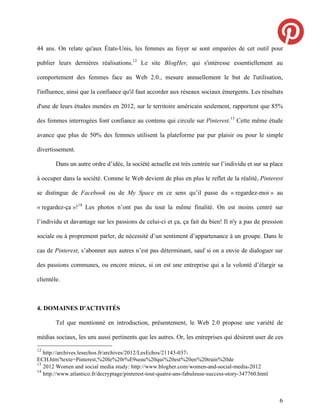 44 ans. On relate qu'aux États-Unis, les femmes au foyer se sont emparées de cet outil pour

publier leurs dernières réalisations.12 Le site BlogHer, qui s'intéresse essentiellement au

comportement des femmes face au Web 2.0., mesure annuellement le but de l'utilisation,

l'influence, ainsi que la confiance qu'il faut accorder aux réseaux sociaux émergents. Les résultats

d'une de leurs études menées en 2012, sur le territoire américain seulement, rapportent que 85%

des femmes interrogées font confiance au contenu qui circule sur Pinterest.13 Cette même étude

avance que plus de 50% des femmes utilisent la plateforme par pur plaisir ou pour le simple

divertissement.

        Dans un autre ordre d’idée, la société actuelle est très centrée sur l’individu et sur sa place

à occuper dans la société. Comme le Web devient de plus en plus le reflet de la réalité, Pinterest

se distingue de Facebook ou de My Space en ce sens qu’il passe du « regardez-moi » au

« regardez-ça »!14 Les photos n’ont pas du tout la même finalité. On est moins centré sur

l’individu et davantage sur les passions de celui-ci et ça, ça fait du bien! Il n'y a pas de pression

sociale ou à proprement parler, de nécessité d’un sentiment d’appartenance à un groupe. Dans le

cas de Pinterest, s’abonner aux autres n’est pas déterminant, sauf si on a envie de dialoguer sur

des passions communes, ou encore mieux, si on est une entreprise qui a la volonté d’élargir sa

clientèle.



4. DOMAINES D'ACTIVITÉS

        Tel que mentionné en introduction, présentement, le Web 2.0 propose une variété de

médias sociaux, les uns aussi pertinents que les autres. Or, les entreprises qui désirent user de ces
12
   http://archives.lesechos.fr/archives/2012/LesEchos/21143-037-
ECH.htm?texte=Pinterest,%20le%20r%E9seau%20qui%20est%20en%20train%20de
13
   2012 Women and social media study: http://www.blogher.com/women-and-social-media-2012
14
   http://www.atlantico.fr/decryptage/pinterest-tout-quatre-ans-fabuleuse-success-story-347760.html



                                                                                                      6
 