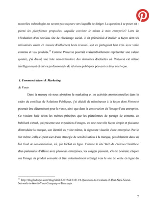 nouvelles technologies ne savent pas toujours vers laquelle se diriger. La question à se poser est :

parmi les plateformes proposées, laquelle convient le mieux à mon entreprise? Lors de

l'évaluation d'un nouveau site de réseautage social, il est primordial d’étudier la façon dont les

utilisateurs seront en mesure d'influencer leurs réseaux, soit en partageant leur voix avec votre

contenu et vos produits.15 Comme Pinterest pourrait vraisemblablement représenter une valeur

ajoutée, j'ai dressé une liste non-exhaustive des domaines d'activités où Pinterest est utilisé

intelligemment et où les professionnels de relations publiques peuvent en tirer une leçon.



I. Communications & Marketing

A) Vente

       Dans la mesure où nous abordons le marketing et les activités promotionnelles dans le

cadre du certificat de Relations Publiques, j'ai décidé de m'intéresser à la façon dont Pinterest

pourrait être déterminant pour la vente, ainsi que dans la construction de l'image d'une entreprise.

Ce voulant basé selon les mêmes principes que les plateformes de partage de contenu, ce

babillard virtuel, qui présente une exposition d'images, est une nouvelle façon simple et plaisante

d'introduire la marque, son identité ou voire même, la signature visuelle d'une entreprise. Par le

fait même, celle-ci peut user d'une stratégie de sensibilisation à la marque, possiblement dans un

but final de consommation, ici, par l'achat en ligne. Comme le site Web de Pinterest bénéficie

d'un partenariat d'affaire avec plusieurs entreprises, les usagers peuvent, s'ils le désirent, cliquer

sur l'image du produit convoité et être instantanément redirigé vers le site de vente en ligne du




15
  http://blog.hubspot.com/blog/tabid/6307/bid/33213/8-Questions-to-Evaluate-if-That-New-Social-
Network-is-Worth-Your-Company-s-Time.aspx



                                                                                                    7
 
