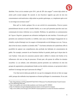 détaillant. Force est de constater qu'en 2011, près de 20% des usagers16 avaient déjà acheté un

article qu'ils avaient épinglé. De surcroît, le site Emarketer rapporte que près du tiers des

consommateurs nord-américains a déjà acheté un produit quelconque, ce, simplement après avoir

vu son image sur un réseau social.17

       Bien qu'il se résulte quelques fois en une activité de consommation, Pinterest pourra

potentiellement devenir un outil à double finalité, en ce sens qu'il permettra peut-être aussi aux

commerçants de mieux s'informer sur sa clientèle. D'ailleurs, les spécialistes en communication

de l’Agence Dagobert, proposent une utilisation intelligente de cette interface. C'est-à-dire qu’il

permettra non seulement d’accroître sa visibilité, mais aussi, de développer l'engagement de sa

clientèle, en plus d'interagir avec les usagers et d'entreprendre un réel dialogue avec eux. Tout ça,

dans le but de mieux connaître sa clientèle cible.18 Une bonne utilisation de la plateforme offre la

possibilité de capturer une compréhension plus profonde des habitudes de consommation du

public. Par exemple, comment ils ont l'intention d'utiliser le produit, plutôt que la façon dont ils

vont l'acheter. Cette prise de conscience pourrait aider à définir le chemin réel d'achat et les

influenceurs clés tout au long du processus. D’autre part, elle permet de raffiner les données

recueillies. Le cas échéant, cette information pourrait permettre aux marketeurs de créer des

groupes de segmentation, principalement fondés sur des intérêts communs, ce qui pourrait aider à

améliorer le message ainsi que le processus de ciblage.19

        Il ne faut tout de même pas perdre de vue que les compagnies doivent en faire un usage

subtil, puisque des méthodes trop imposantes ne feraient qu'éloigner le consommateur. Ils ne sont


16
   http://blog.hubspot.com/blog/tabid/6307/bid/33423/19-Reasons-You-Should-Include-Visual-Content-
in-Your-Marketing-Data.aspx
17
   http://www.public.site1.mirror2.phi.emarketer.com/Article.aspx?R=1009083
18
   http://fr.slideshare.net/agencedagobert/pinterest-enjeux-et-intrts-pour-les-marques
19
   http://www.forbes.com/sites/gyro/2012/06/04/5-reasons-pinterest-is-a-must-for-business-marketers/



                                                                                                       8
 