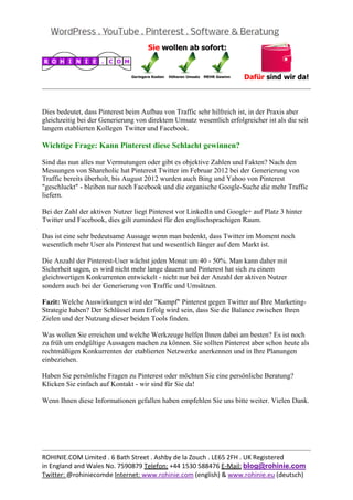  
                                                                                                  


Dies bedeutet, dass Pinterest beim Aufbau von Traffic sehr hilfreich ist, in der Praxis aber
gleichzeitig bei der Generierung von direktem Umsatz wesentlich erfolgreicher ist als die seit
langem etablierten Kollegen Twitter und Facebook.

Wichtige Frage: Kann Pinterest diese Schlacht gewinnen?

Sind das nun alles nur Vermutungen oder gibt es objektive Zahlen und Fakten? Nach den
Messungen von Shareholic hat Pinterest Twitter im Februar 2012 bei der Generierung von
Traffic bereits überholt, bis August 2012 wurden auch Bing und Yahoo von Pinterest
"geschluckt" - bleiben nur noch Facebook und die organische Google-Suche die mehr Traffic
liefern.

Bei der Zahl der aktiven Nutzer liegt Pinterest vor LinkedIn und Google+ auf Platz 3 hinter
Twitter und Facebook, dies gilt zumindest für den englischsprachigen Raum.

Das ist eine sehr bedeutsame Aussage wenn man bedenkt, dass Twitter im Moment noch
wesentlich mehr User als Pinterest hat und wesentlich länger auf dem Markt ist.

Die Anzahl der Pinterest-User wächst jeden Monat um 40 - 50%. Man kann daher mit
Sicherheit sagen, es wird nicht mehr lange dauern und Pinterest hat sich zu einem
gleichwertigen Konkurrenten entwickelt - nicht nur bei der Anzahl der aktiven Nutzer
sondern auch bei der Generierung von Traffic und Umsätzen.

Fazit: Welche Auswirkungen wird der "Kampf" Pinterest gegen Twitter auf Ihre Marketing-
Strategie haben? Der Schlüssel zum Erfolg wird sein, dass Sie die Balance zwischen Ihren
Zielen und der Nutzung dieser beiden Tools finden.

Was wollen Sie erreichen und welche Werkzeuge helfen Ihnen dabei am besten? Es ist noch
zu früh um endgültige Aussagen machen zu können. Sie sollten Pinterest aber schon heute als
rechtmäßigen Konkurrenten der etablierten Netzwerke anerkennen und in Ihre Planungen
einbeziehen.

Haben Sie persönliche Fragen zu Pinterest oder möchten Sie eine persönliche Beratung?
Klicken Sie einfach auf Kontakt - wir sind für Sie da!

Wenn Ihnen diese Informationen gefallen haben empfehlen Sie uns bitte weiter. Vielen Dank.

 

 

                                                                                                  
ROHINIE.COM Limited . 6 Bath Street . Ashby de la Zouch . LE65 2FH . UK Registered 
in England and Wales No. 7590879 Telefon: +44 1530 588476 E‐Mail: blog@rohinie.com 
Twitter: @rohiniecomde Internet: www.rohinie.com (english) & www.rohinie.eu (deutsch)  
 