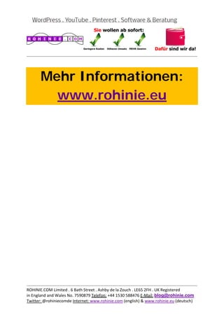  
                                                                                           
 



       Mehr Informationen:
         www.rohinie.eu
 




                                                                                           
ROHINIE.COM Limited . 6 Bath Street . Ashby de la Zouch . LE65 2FH . UK Registered 
in England and Wales No. 7590879 Telefon: +44 1530 588476 E‐Mail: blog@rohinie.com 
Twitter: @rohiniecomde Internet: www.rohinie.com (english) & www.rohinie.eu (deutsch)  
 