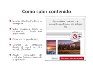 Como subir contenido
Instalar el botón Pin It en su
navegador.
Subir imágenes desde su
ordenador o desde una
pagina web.
Crear sus propios boards.
Difundir un contenido
desde el board de otro
usuario (Guardar).
Añadir contenidos de
cualquier fuente a través de
la aplicación .
 