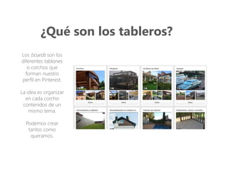 ¿Qué son los tableros?
Los boards son los
diferentes tablones
o corchos que
forman nuestro
perfil en Pinterest.
La idea es organizar
en cada corcho
contenidos de un
mismo tema.
Podemos crear
tantos como
queramos.
 