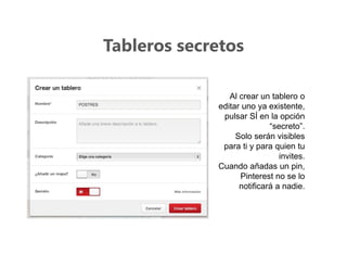 Tableros secretos
Al crear un tablero o
editar uno ya existente,
pulsar SÍ en la opción
“secreto”.
Solo serán visibles
para ti y para quien tu
invites.
Cuando añadas un pin,
Pinterest no se lo
notificará a nadie.
 